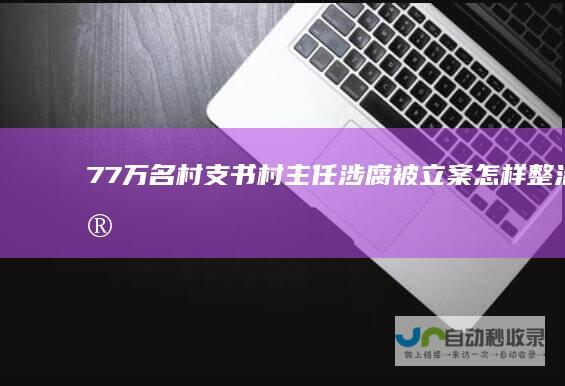 77万名村支书村主任涉腐被立案怎样整治微